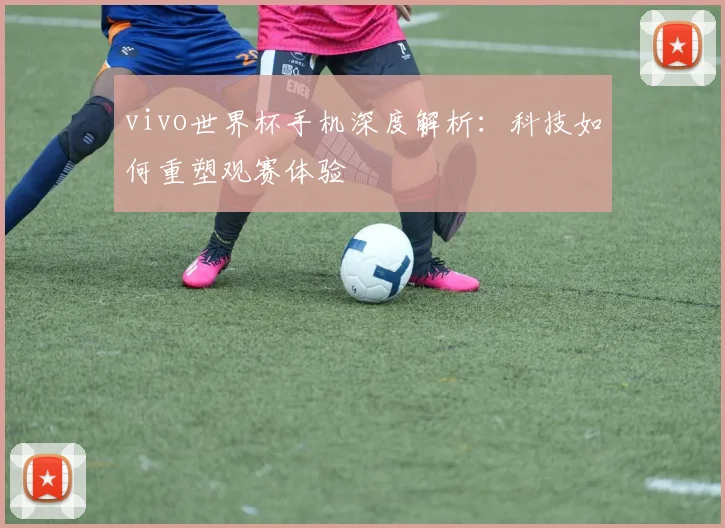 vivo世界杯手机深度解析：科技如何重塑观赛体验