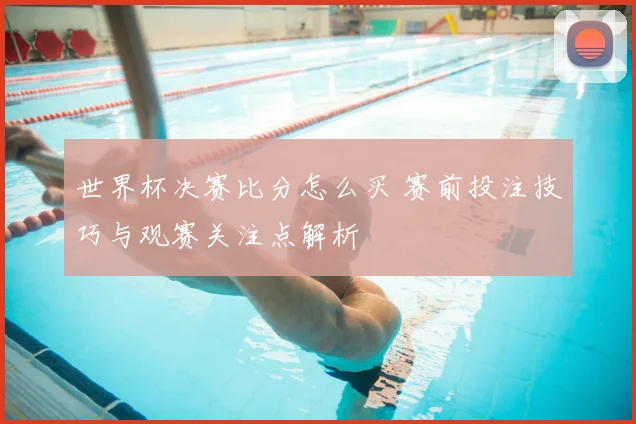 世界杯决赛比分怎么买 赛前投注技巧与观赛关注点解析