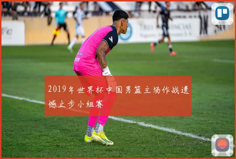 2019年世界杯中国男篮主场作战遗憾止步小组赛