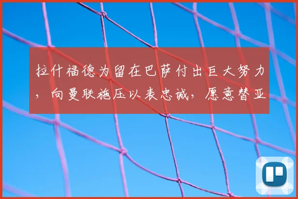 拉什福德为留在巴萨付出巨大努力，向曼联施压以表忠诚，愿意替亚马尔打替补_戈登_欧元_降薪