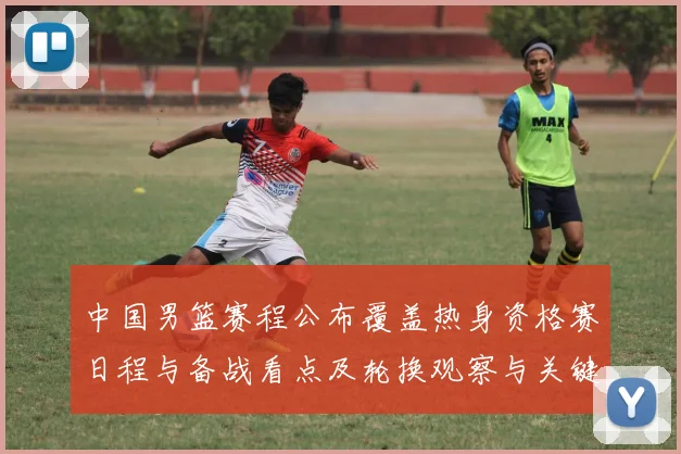 中国男篮赛程公布覆盖热身资格赛日程与备战看点及轮换观察与关键场次