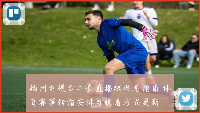 扬州电视台二套直播线观看指南 体育赛事转播安排与收看方式更新