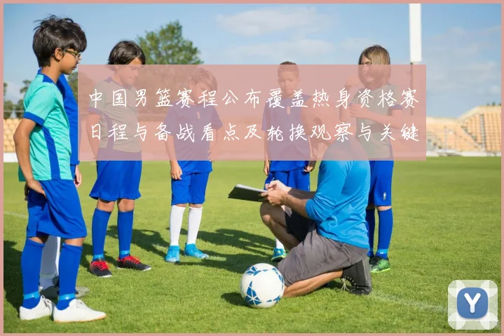 中国男篮赛程公布覆盖热身资格赛日程与备战看点及轮换观察与关键场次