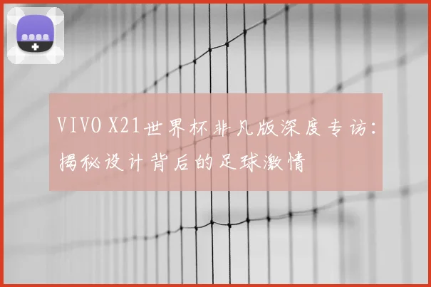 VIVO X21世界杯非凡版深度专访:揭秘设计背后的足球激情