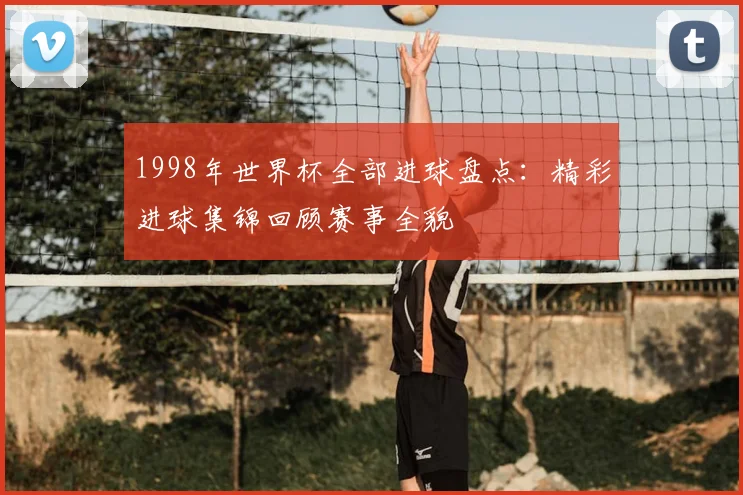 1998年世界杯全部进球盘点：精彩进球集锦回顾赛事全貌