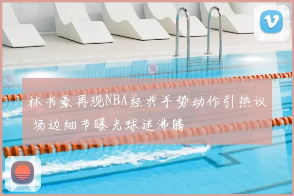 林书豪再现NBA经典手势动作引热议 场边细节曝光球迷沸腾