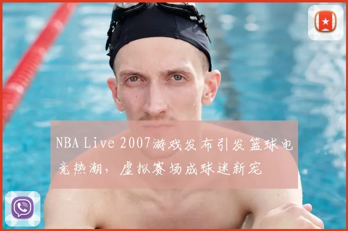 NBA Live 2007游戏发布引发篮球电竞热潮,虚拟赛场成球迷新宠