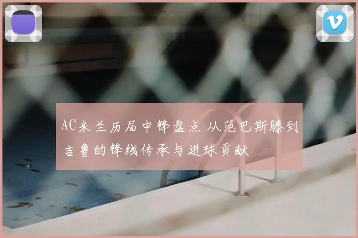 AC米兰历届中锋盘点 从范巴斯滕到吉鲁的锋线传承与进球贡献
