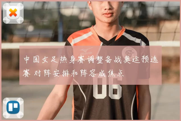 中国女足热身赛调整备战奥运预选赛 对阵安排和阵容成焦点