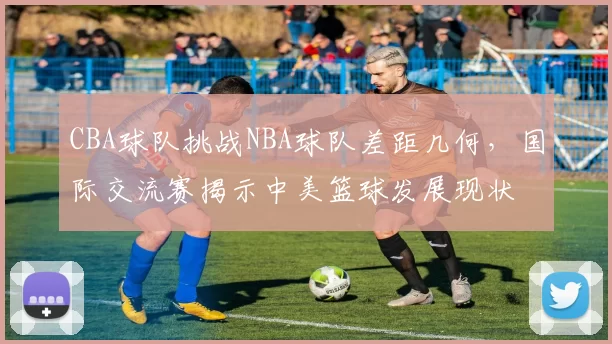 CBA球队挑战NBA球队差距几何，国际交流赛揭示中美篮球发展现状