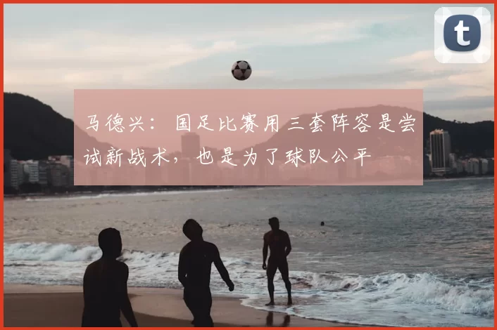 马德兴:国足比赛用三套阵容是尝试新战术,也是为了球队公平