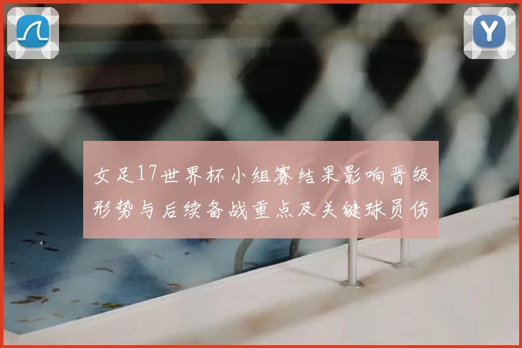 女足17世界杯小组赛结果影响晋级形势与后续备战重点及关键球员伤停情况