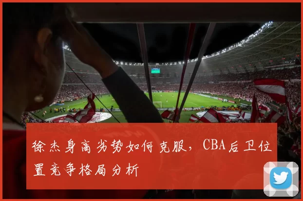 徐杰身高劣势如何克服，CBA后卫位置竞争格局分析