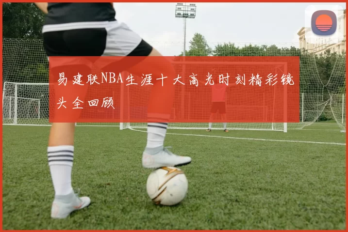 易建联NBA生涯十大高光时刻精彩镜头全回顾