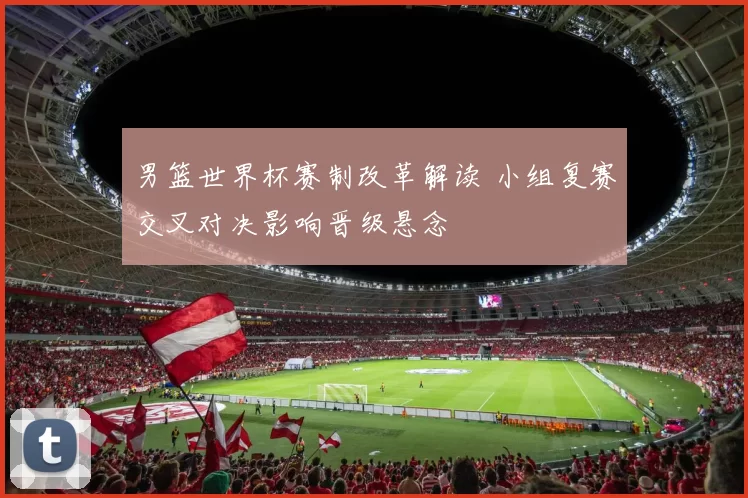 男篮世界杯赛制改革解读 小组复赛交叉对决影响晋级悬念