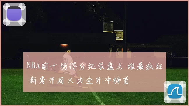 NBA前十场得分纪录盘点 谁最疯狂 新秀开局火力全开冲榜首
