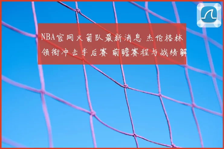 NBA官网火箭队最新消息 杰伦格林领衔冲击季后赛 前瞻赛程与战绩解析