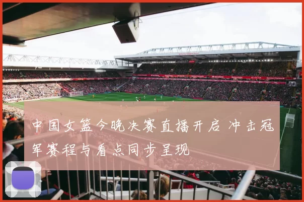 中国女篮今晚决赛直播开启 冲击冠军赛程与看点同步呈现