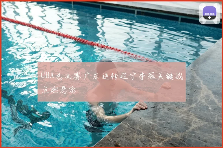 CBA总决赛广东逆转辽宁夺冠关键战点燃悬念