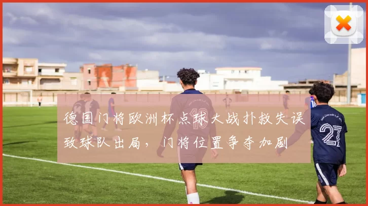 德国门将欧洲杯点球大战扑救失误致球队出局,门将位置争夺加剧