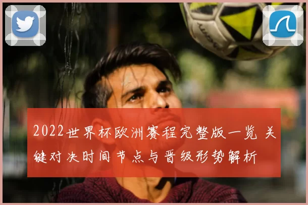 2022世界杯欧洲赛程完整版一览 关键对决时间节点与晋级形势解析
