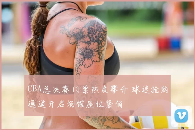 CBA总决赛门票热度攀升 球迷抢购通道开启场馆座位紧俏