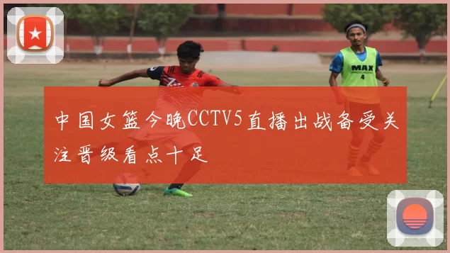 中国女篮今晚CCTV5直播出战备受关注晋级看点十足