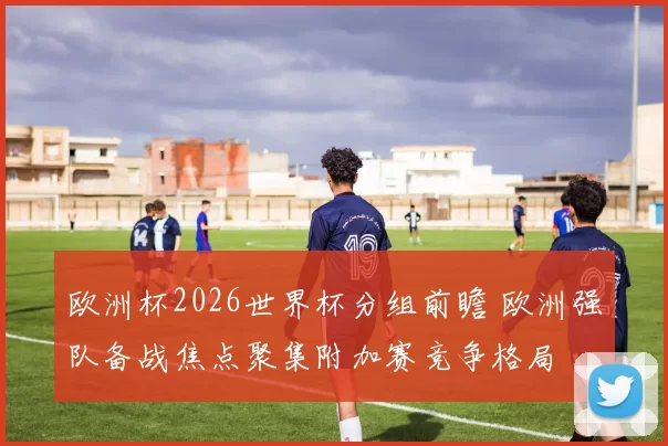 欧洲杯2026世界杯分组前瞻 欧洲强队备战焦点聚集附加赛竞争格局