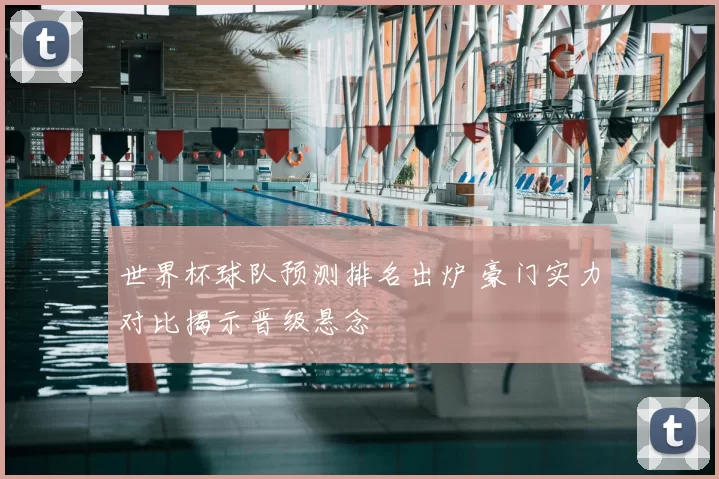 世界杯球队预测排名出炉 豪门实力对比揭示晋级悬念