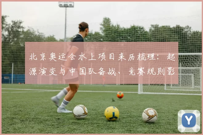 北京奥运会水上项目来历梳理：起源演变与中国队备战、竞赛规则影响解读