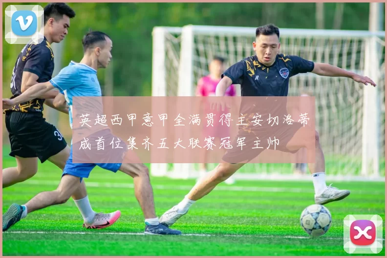 英超西甲意甲全满贯得主安切洛蒂成首位集齐五大联赛冠军主帅