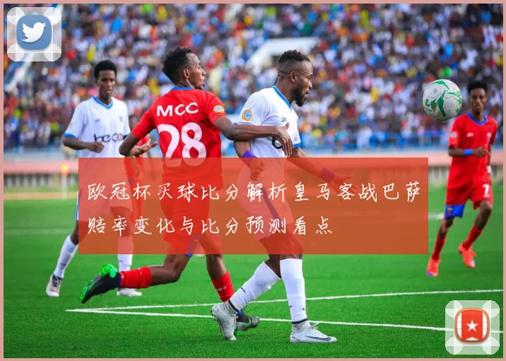 欧冠杯买球比分解析皇马客战巴萨赔率变化与比分预测看点