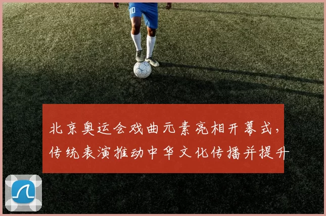 北京奥运会戏曲元素亮相开幕式,传统表演推动中华文化传播并提升赛事形象