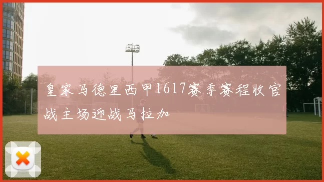 皇家马德里西甲1617赛季赛程收官战主场迎战马拉加