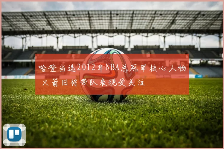 哈登当选2012年NBA总冠军核心人物 火箭旧将带队表现受关注