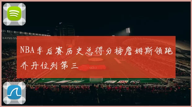 NBA季后赛历史总得分榜詹姆斯领跑乔丹位列第三