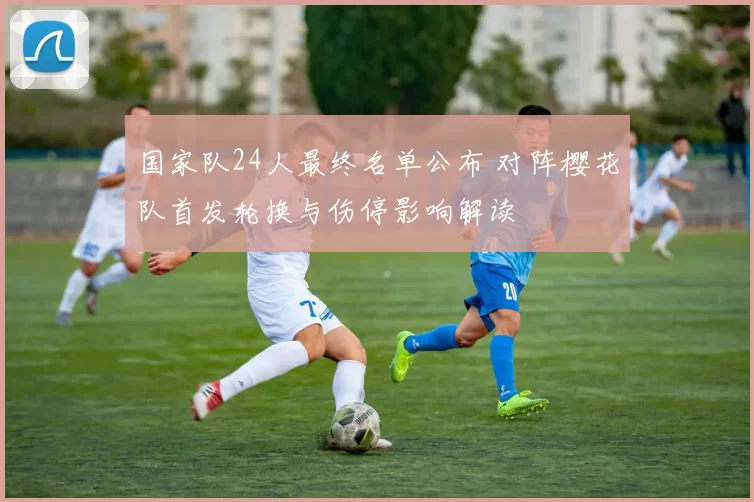 国家队24人最终名单公布 对阵樱花队首发轮换与伤停影响解读