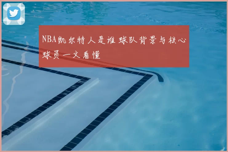 NBA凯尔特人是谁 球队背景与核心球员一文看懂