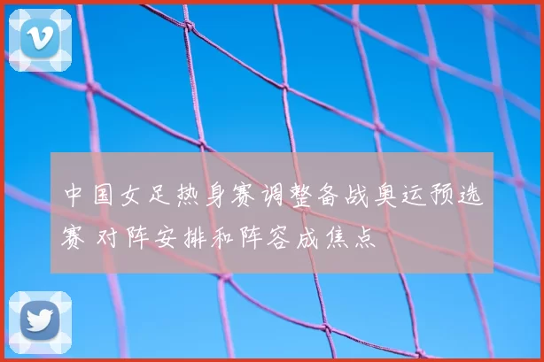 中国女足热身赛调整备战奥运预选赛 对阵安排和阵容成焦点