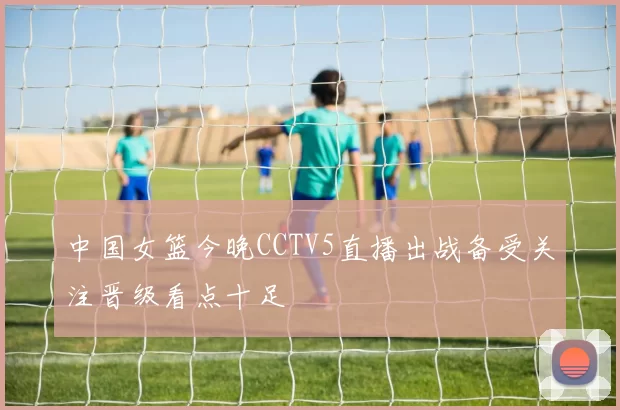 中国女篮今晚CCTV5直播出战备受关注晋级看点十足