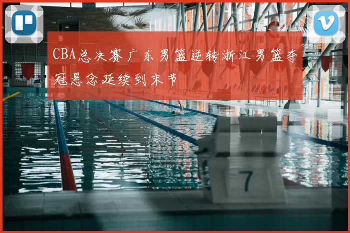 CBA总决赛广东男篮逆转浙江男篮夺冠悬念延续到末节