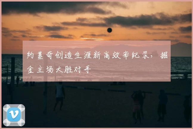 约基奇创造生涯新高效率纪录,掘金主场大胜对手
