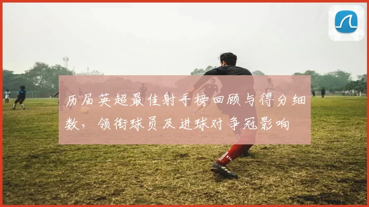 历届英超最佳射手榜回顾与得分细数，领衔球员及进球对争冠影响