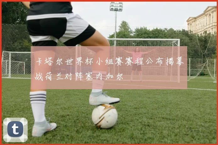 卡塔尔世界杯小组赛赛程公布揭幕战荷兰对阵塞内加尔