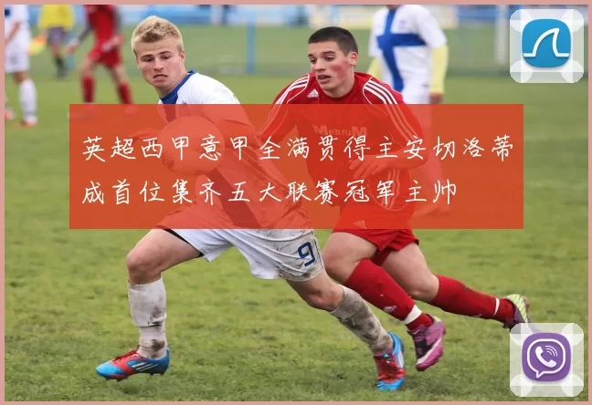 英超西甲意甲全满贯得主安切洛蒂成首位集齐五大联赛冠军主帅