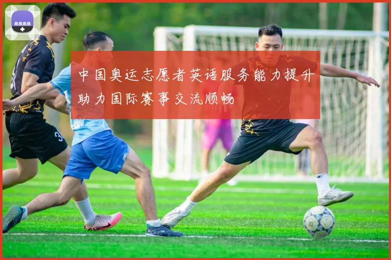 中国奥运志愿者英语服务能力提升助力国际赛事交流顺畅