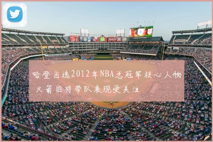 哈登当选2012年NBA总冠军核心人物 火箭旧将带队表现受关注