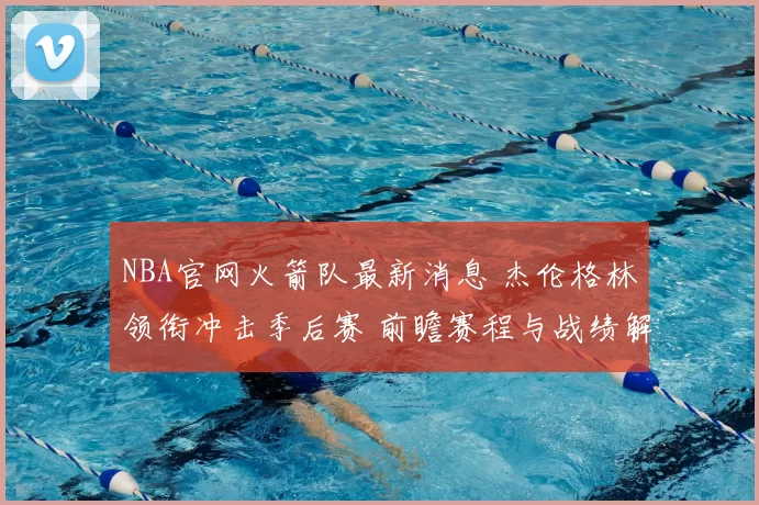 NBA官网火箭队最新消息 杰伦格林领衔冲击季后赛 前瞻赛程与战绩解析
