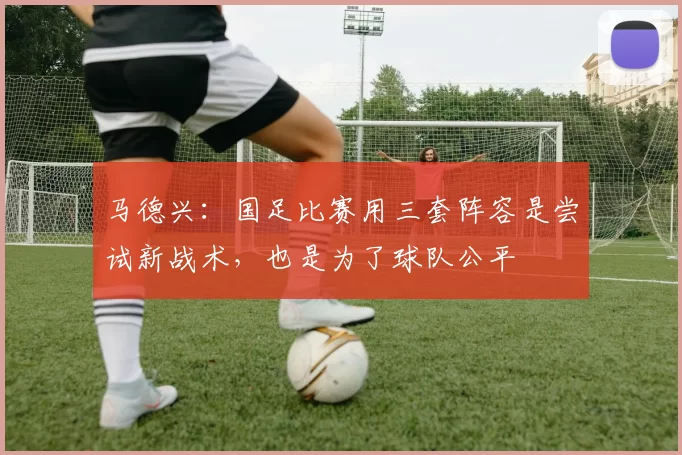 马德兴:国足比赛用三套阵容是尝试新战术,也是为了球队公平