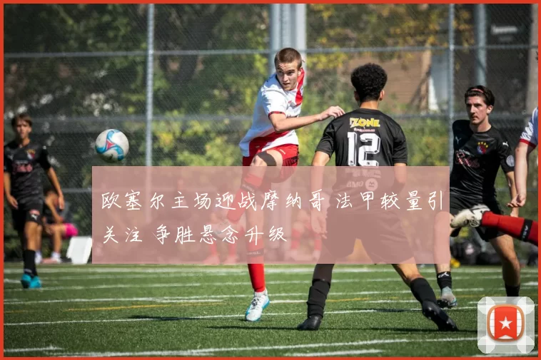 欧塞尔主场迎战摩纳哥 法甲较量引关注 争胜悬念升级